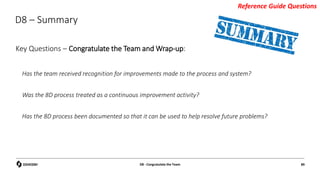 D8 – Summary
Key Questions – Congratulate the Team and Wrap-up:
Has the team received recognition for improvements made to the process and system?
Was the 8D process treated as a continuous improvement activity?
Has the 8D process been documented so that it can be used to help resolve future problems?
D8 - Congratulate the Team 89
Reference Guide Questions
 