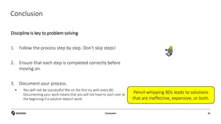 Conclusion
Discipline is key to problem solving
1. Follow the process step by step. Don’t skip steps!
2. Ensure that each step is completed correctly before
moving on.
3. Document your process.
 You will not be successful the on the first try with every 8D.
Documenting your work means that you will not have to start over at
the beginning if a solution doesn’t work.
Conclusion 91
Pencil whipping 8Ds leads to solutions
that are ineffective, expensive, or both.
 