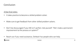 Conclusion
A few final notes:
• It takes practice to become a skilled problem solver.
• Make sure to get feedback from other skilled problem solvers.
• Don’t be discouraged if your 8D isn’t perfect. Ask yourself: “Did I make a permanent
improvement to the process or system?”
• Reach out if you need assistance, Oshkosh has people who can help.
Conclusion 92
 