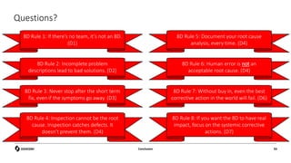 Questions?
Conclusion 93
8D Rule 1: If there’s no team, it’s not an 8D.
(D1)
8D Rule 2: Incomplete problem
descriptions lead to bad solutions. (D2)
8D Rule 3: Never stop after the short term
fix, even if the symptoms go away. (D3)
8D Rule 4: Inspection cannot be the root
cause. Inspection catches defects. It
doesn’t prevent them. (D4)
8D Rule 5: Document your root cause
analysis, every time. (D4)
8D Rule 6: Human error is not an
acceptable root cause. (D4)
8D Rule 7: Without buy in, even the best
corrective action in the world will fail. (D6)
8D Rule 8: If you want the 8D to have real
impact, focus on the systemic corrective
actions. (D7)
 