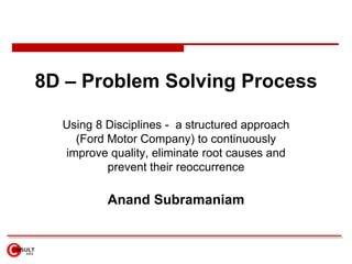 8D – Problem Solving Process Using 8 Disciplines -  a structured approach (Ford Motor Company) to continuously improve quality, eliminate root causes and prevent their reoccurrence Anand Subramaniam 