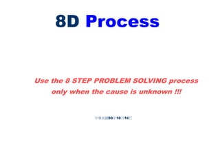 8D Process
中華民國93年10月16日
Use the 8 STEP PROBLEM SOLVING process
only when the cause is unknown !!!
 