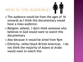  The  audience would be from the ages of 16
  onwards as I think this documentary would
  have a mass audience.
 Religion: atheist. I don't think someone who
  believes in God would want to watch this
  documentary
 Also because it would be aired from 9pm
 Ethnicity: white/black British American. I do
  not think the majority of Asians or Arabs
  would want to watch this
 