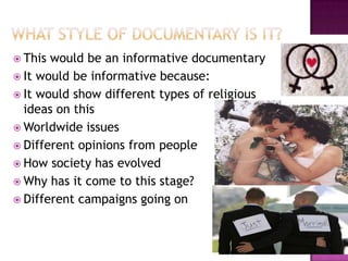  This would be an informative documentary
 It would be informative because:
 It would show different types of religious
  ideas on this
 Worldwide issues
 Different opinions from people
 How society has evolved
 Why has it come to this stage?
 Different campaigns going on
 