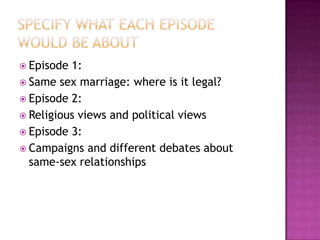  Episode 1:
 Same sex marriage: where is it legal?
 Episode 2:
 Religious views and political views
 Episode 3:
 Campaigns and different debates about
  same-sex relationships
 
