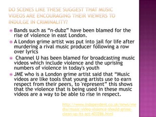  Bands such as “n-dubz” have been blamed for the
  rise of violence in east London.
 A London grime artist was put into jail for life after
  murdering a rival music producer following a row
  over lyrics
 Channel U has been blamed for broadcasting music
  videos which include violence and the uprising
  numbers of violence in today's youth
 JME who is a London grime artist said that “Music
  videos are like tools that young artists use to earn
  respect from their peers, to 'represent” this shows
  that the violence that is being used in these music
  videos are a way to be able to rise in respect.
                       http://www.independent.co.uk/news/me
                       dia/music-video-violence-should-grime-
                       clean-up-its-act-403286.html
 