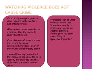 •From a physcological point of
                                     •Professors such as Craig
view violence in the media is
                                     Anderson admit that
just entertainment
                                     “there is presently no
                                     empirical evidence on
•The viewers do not consider for
                                     whether playing a
a moment that they need to
                                     violent game increases
copy what they see
                                     accessibility of
                                     aggressive thoughts.”
•Over the past 60 years it shows
that media has caused
aggressive behaviour. However
these were all laboratory based.

•Howard Fienberg pointed out
that research has so far failed to
identify any concrete link that
violence in the media causes
crime
 