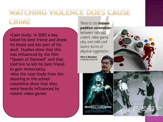 •Case study: in 2003 a boy
killed his best friend and drank
his blood and ate part of his
skull. Studies show that this
was influenced by the film
“Queen of Damned” and that
told him to kill his best friend
to gain immortality.
•Also the case study from the
shooting in the school
columbine show that they
were heavily influenced by
violent video games
 