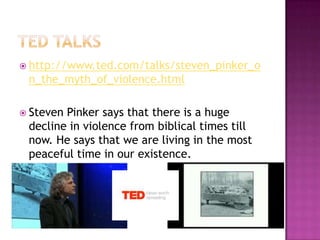  http://www.ted.com/talks/steven_pinker_o
 n_the_myth_of_violence.html

 StevenPinker says that there is a huge
 decline in violence from biblical times till
 now. He says that we are living in the most
 peaceful time in our existence.
 