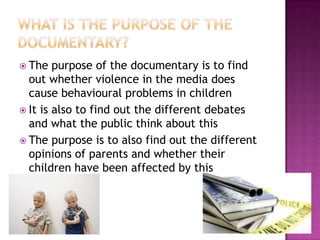  The   purpose of the documentary is to find
  out whether violence in the media does
  cause behavioural problems in children
 It is also to find out the different debates
  and what the public think about this
 The purpose is to also find out the different
  opinions of parents and whether their
  children have been affected by this
 