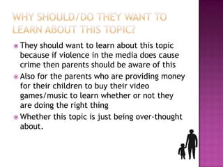  They  should want to learn about this topic
  because if violence in the media does cause
  crime then parents should be aware of this
 Also for the parents who are providing money
  for their children to buy their video
  games/music to learn whether or not they
  are doing the right thing
 Whether this topic is just being over-thought
  about.
 