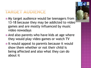  My  target audience would be teenagers from
  13-18 because they may be addicted to video
  games and are mostly influenced by music
  video nowadays
 And also parents who have kids at age where
  they would play video games or watch TV
 It would appeal to parents because it would
  show them whether or not their child is
  being affected and also what they can do
  about it
 