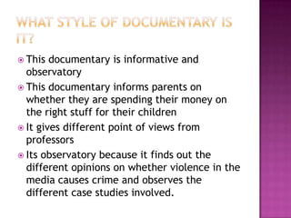  This  documentary is informative and
  observatory
 This documentary informs parents on
  whether they are spending their money on
  the right stuff for their children
 It gives different point of views from
  professors
 Its observatory because it finds out the
  different opinions on whether violence in the
  media causes crime and observes the
  different case studies involved.
 