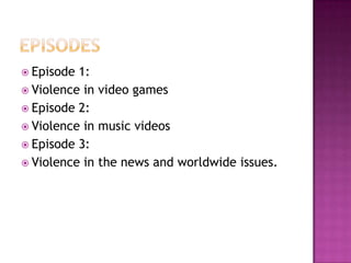  Episode 1:
 Violence in video games
 Episode 2:
 Violence in music videos
 Episode 3:
 Violence in the news and worldwide issues.
 