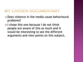  Does  violence in the media cause behavioural
  problems?
 I chose this one because I do not think
  people are aware of this as much and it
  would be interesting to see the different
  arguments and view points on this subject.
 