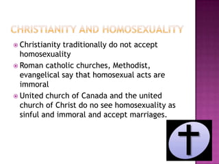  Christianity traditionally do not accept
  homosexuality
 Roman catholic churches, Methodist,
  evangelical say that homosexual acts are
  immoral
 United church of Canada and the united
  church of Christ do no see homosexuality as
  sinful and immoral and accept marriages.
 