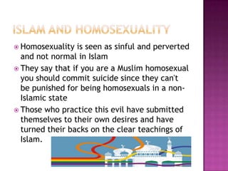  Homosexuality   is seen as sinful and perverted
  and not normal in Islam
 They say that if you are a Muslim homosexual
  you should commit suicide since they can't
  be punished for being homosexuals in a non-
  Islamic state
 Those who practice this evil have submitted
  themselves to their own desires and have
  turned their backs on the clear teachings of
  Islam.
 