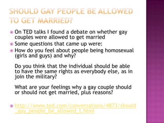  On TED talks I found a debate on whether gay
  couples were allowed to get married
 Some questions that came up were:
 How do you feel about people being homosexual
  (girls and guys) and why?
    Do you think that the individual should be able
    to have the same rights as everybody else, as in
    join the military?
    What are your feelings why a gay couple should
    or should not get married, plus reasons?

   http://www.ted.com/conversations/4873/should
    _gay_people_be_allowed_t.html
 