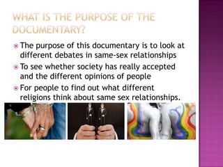  The  purpose of this documentary is to look at
  different debates in same-sex relationships
 To see whether society has really accepted
  and the different opinions of people
 For people to find out what different
  religions think about same sex relationships.
 