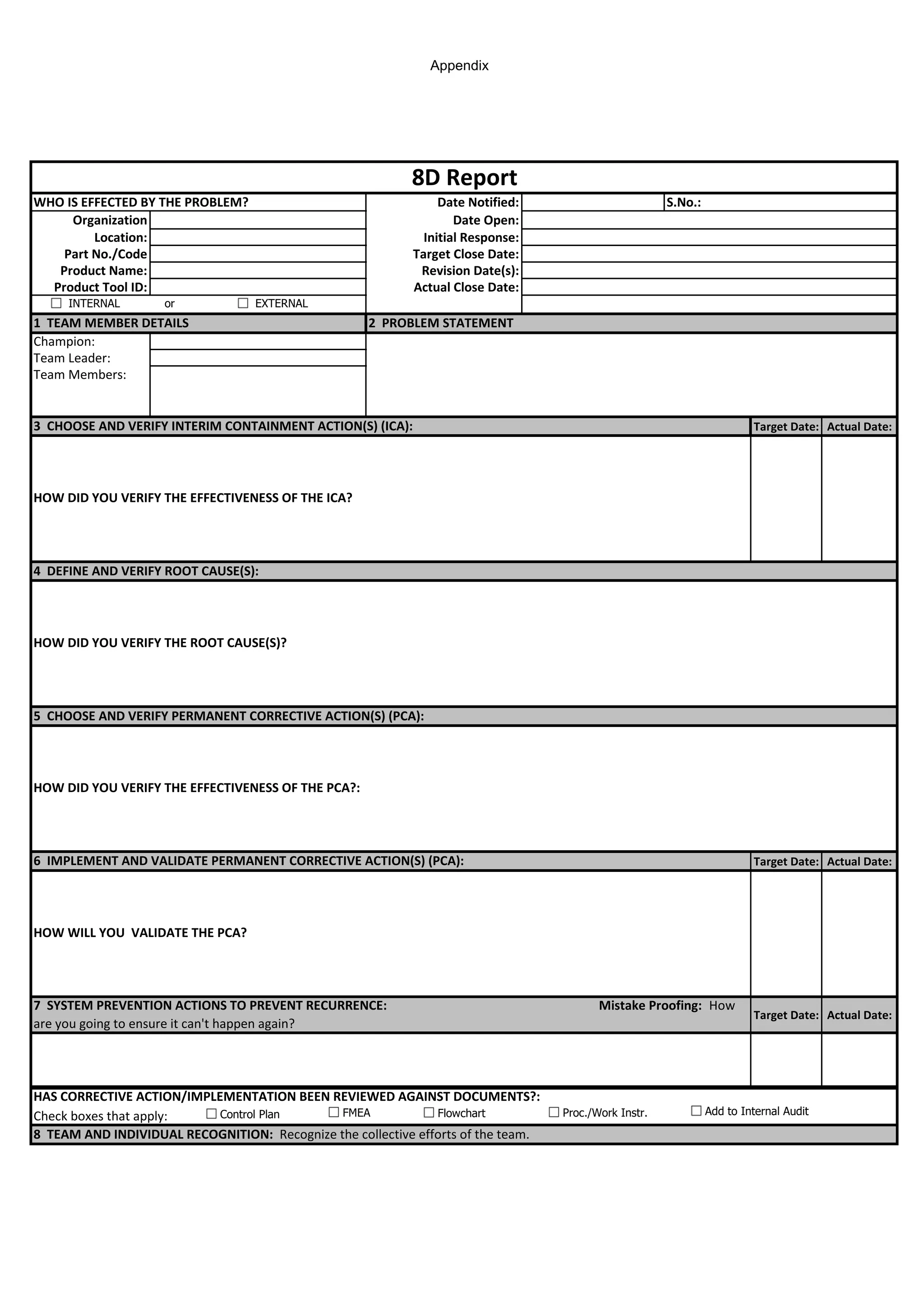 Appendix
WHO IS EFFECTED BY THE PROBLEM? Date Notified: S.No.:
Organization Date Open:
Location: Initial Response:
Part No./Code Target Close Date:
Product Name: Revision Date(s):
Product Tool ID: Actual Close Date:
Champion:
Team Leader:
Team Members:
Target Date: Actual Date:
Target Date: Actual Date:
Target Date: Actual Date:
Check boxes that apply:
8D Report
1 TEAM MEMBER DETAILS 2 PROBLEM STATEMENT
8 TEAM AND INDIVIDUAL RECOGNITION: Recognize the collective efforts of the team.
HOW WILL YOU VALIDATE THE PCA?
HAS CORRECTIVE ACTION/IMPLEMENTATION BEEN REVIEWED AGAINST DOCUMENTS?:
7 SYSTEM PREVENTION ACTIONS TO PREVENT RECURRENCE: Mistake Proofing: How
are you going to ensure it can't happen again?
HOW DID YOU VERIFY THE EFFECTIVENESS OF THE PCA?:
HOW DID YOU VERIFY THE ROOT CAUSE(S)?
6 IMPLEMENT AND VALIDATE PERMANENT CORRECTIVE ACTION(S) (PCA):
HOW DID YOU VERIFY THE EFFECTIVENESS OF THE ICA?
4 DEFINE AND VERIFY ROOT CAUSE(S):
5 CHOOSE AND VERIFY PERMANENT CORRECTIVE ACTION(S) (PCA):
3 CHOOSE AND VERIFY INTERIM CONTAINMENT ACTION(S) (ICA):
Control Plan FMEA Flowchart Proc./Work Instr. Add to Internal Audit
INTERNAL or EXTERNAL
 