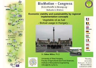 Economic viability and sustainability by regional
          implementation concepts
             Vegetable oil as fuel
         - Biofuel usage in Hungary -




            Dr. Gábor Milics, Ph.D

            University of West Hungary,
            Faculty of Agricultural and Food Sciences,
            Institute of Biosystems Engineering
            milics@mtk.nyme.hu
 