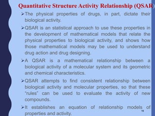 The physical properties of drugs, in part, dictate their
biological activity.
QSAR is an statistical approach to use these properties in
the development of mathematical models that relate the
physical properties to biological activity, and shows how
those mathematical models may be used to understand
drug action and drug designing.
A QSAR is a mathematical relationship between a
biological activity of a molecular system and its geometric
and chemical characteristics.
QSAR attempts to find consistent relationship between
biological activity and molecular properties, so that these
“rules” can be used to evaluate the activity of new
compounds.
It establishes an equation of relationship models of
properties and activity.
13
Quantitative Structure Activity Relationship (QSAR)
 
