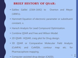 BRIEF HISTORY OF QSAR:
• Galileo Galilei (1564-1642) to Overton and Meyer
(1890’s).
• Hammett Equation of electronic parameter or substituent
constant, s.
• Hansch Analysis for Lead Compound Optimization.
• Combine QSAR and Free and Wilson Model.
• 2D QSAR- HQSAR, craig plot for Drug design.
• 3D QSAR or Comparative Molecular Field Analysis
(CoMFA) and CoMSIA, contour map etc. for
Pharmacophore mapping.
• Computer-assisted drug design (CADD).
16 1
6
 