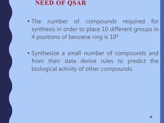 NEED OF QSAR
• The number of compounds required for
synthesis in order to place 10 different groups in
4 positions of benzene ring is 104
• Synthesize a small number of compounds and
from their data derive rules to predict the
biological activity of other compounds.
18
 