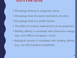 DATA FOR QSAR
• All analogs belong to congeneric series.
• All analogs have the same mechanism of action.
• All analogs bind in a similar fashion.
• The effect of isosteric replacement can be predicted.
• Binding affinity is correlated with interaction energy
(e.g., ionic effects are approx. const.)
• Biological activity is correlated with binding affinity
(e.g., not with transport properties).
19
 