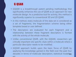 G QSAR
• GQSAR is a breakthrough patent pending methodology that
significantly enhances the use of QSAR as an approach for new
molecule design. As a predictive tool for activity, this method is
significantly superior to conventional 3D and 2D QSAR.
• In this method, every molecule of the data set is considered as
a set of fragments, the fragmentation scheme being either
template based or user defined.
• The descriptors are evaluated for each fragment and a
relationship between these fragment descriptors is formed
with the activity of the whole molecule.
• Unlike conventional QSAR, with the GQSAR, researchers get
critically important site specific clues within a molecule where a
particular descriptor needs to be modified.
• GQSAR approach builds upon the basic focus of QSAR by
applying the knowledge gained in the field over the past four
decades in terms of molecular descriptors, statistical modeling28
 
