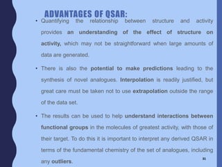 ADVANTAGES OF QSAR:
• Quantifying the relationship between structure and activity
provides an understanding of the effect of structure on
activity, which may not be straightforward when large amounts of
data are generated.
• There is also the potential to make predictions leading to the
synthesis of novel analogues. Interpolation is readily justified, but
great care must be taken not to use extrapolation outside the range
of the data set.
• The results can be used to help understand interactions between
functional groups in the molecules of greatest activity, with those of
their target. To do this it is important to interpret any derived QSAR in
terms of the fundamental chemistry of the set of analogues, including
any outliers.
31
 