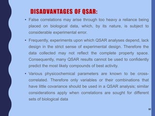 DISADVANTAGES OF QSAR:
• False correlations may arise through too heavy a reliance being
placed on biological data, which, by its nature, is subject to
considerable experimental error.
• Frequently, experiments upon which QSAR analyses depend, lack
design in the strict sense of experimental design. Therefore the
data collected may not reflect the complete property space.
Consequently, many QSAR results cannot be used to confidently
predict the most likely compounds of best activity.
• Various physicochemical parameters are known to be cross-
correlated. Therefore only variables or their combinations that
have little covariance should be used in a QSAR analysis; similar
considerations apply when correlations are sought for different
sets of biological data
32
 