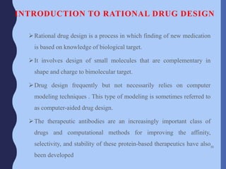 INTRODUCTION TO RATIONAL DRUG DESIGN
Rational drug design is a process in which finding of new medication
is based on knowledge of biological target.
It involves design of small molecules that are complementary in
shape and charge to bimolecular target.
Drug design frequently but not necessarily relies on computer
modeling techniques . This type of modeling is sometimes referred to
as computer-aided drug design.
The therapeutic antibodies are an increasingly important class of
drugs and computational methods for improving the affinity,
selectivity, and stability of these protein-based therapeutics have also
been developed
36
 