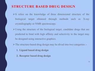 STRUCTURE BASED DRUG DESIGN
It relies on the knowledge of three dimensional structure of the
biological target obtained through methods such as X-ray
crystallography or NMR spectroscopy.
Using the structure of the biological target, candidate drugs that are
predicted to bind with high affinity and selectivity to the target may
be designed using interactive graphics.
The structure-based drug design may be dived into two categories :-
1. Ligand based drug design
2. Receptor based drug design
38
 