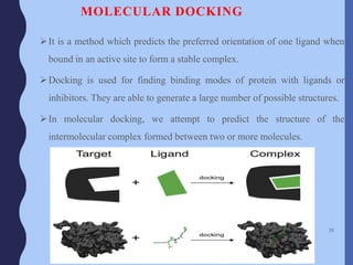 MOLECULAR DOCKING
It is a method which predicts the preferred orientation of one ligand when
bound in an active site to form a stable complex.
Docking is used for finding binding modes of protein with ligands or
inhibitors. They are able to generate a large number of possible structures.
In molecular docking, we attempt to predict the structure of the
intermolecular complex formed between two or more molecules.
39
 