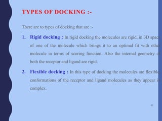 TYPES OF DOCKING :-
There are to types of docking that are :-
1. Rigid docking : In rigid docking the molecules are rigid, in 3D space
of one of the molecule which brings it to an optimal fit with other
molecule in terms of scoring function. Also the internal geometry of
both the receptor and ligand are rigid.
2. Flexible docking : In this type of docking the molecules are flexible,
conformations of the receptor and ligand molecules as they appear in
complex.
41
 