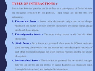 TYPES OF INTERACTIONS :-
Interactions between particles can be defined as a consequence of forces between
the molecules contained by the particles. These forces are divided into four
categories :-
1. Electrostatic forces - Forces with electrostatic origin due to the charges
residing in the matter. The most common interactions are charge-charge, charge
dipole and dipole-dipole.
2. Electrodynamics forces - The most widely known is the Van der Waals
interactions.
3. Steric forces - Steric forces are generated when atoms in different molecules
come into very close contact with one another and start affecting the reactivity of
each other. The resulting forces can affect chemical reactions and the free energy
of a system.
4. Solvent-related forces - These are forces generated due to chemical reactions
between the solvent and the protein or ligand. Examples are Hydrogen bonds
(hydrophilic interactions) and hydrophobic interactions.
46
 