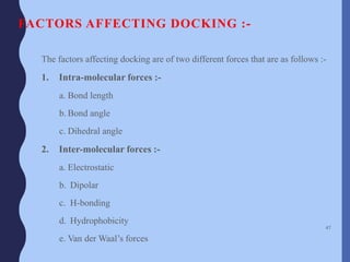 FACTORS AFFECTING DOCKING :-
The factors affecting docking are of two different forces that are as follows :-
1. Intra-molecular forces :-
a. Bond length
b. Bond angle
c. Dihedral angle
2. Inter-molecular forces :-
a. Electrostatic
b. Dipolar
c. H-bonding
d. Hydrophobicity
e. Van der Waal’s forces
47
 
