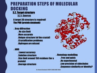 Dr. Florent Barbault, ITODYS (CNRS UMR 7086)
PREPARATION STEPS OF MOLECULAR
DOCKING
3.2. Target structure
3.2.1. Sources
A target 3D structure is required!
The PDB (protein databank)
➔ Xray diffraction
● No size limit
●More accurate
●Unique structure (of the crystal)
●Crystallization problems
●Hydrogen are missed
➔ NMR
● Lowest accuracy
●Solution structure
●Size limit around 150 residues (for a
protein)
●Average structure
➔ Homology modelling
● Free and quick
●No experimental
●Low precision of sidechains
●Sequence similarity or identity?
 