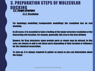 Dr. Florent Barbault, ITODYS (CNRS UMR 7086)
3. PREPARATION STEPS OF MOLECULAR
DOCKING
3.2. Target structure
3.2.2. Resolution
For homology modelling (comparative modelling) the resolution has no real
meaning.
In all cases, it is essential to have a feeling of the target structure resolution at the
itneracting site location. For enzyme, generally, this area is the best defined.
Beware: for Xray structures some protein parts or atoms may be missed. In this
case, we choose to add or not these parts depending of their location or influence
for the chemical association.
To sum-up, it is always required to gather as much as you can information about
the target.
 