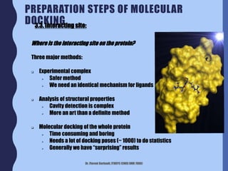 Dr. Florent Barbault, ITODYS (CNRS UMR 7086)
PREPARATION STEPS OF MOLECULAR
DOCKING
Where is the interactingsite on the protein?
Three major methods:
 Experimental complex
 Safer method
 We need an identical mechanism for ligands
 Analysis of structural properties
 Cavity detection is complex
 More an art than a definite method
 Molecular docking of the whole protein
 Time consuming and boring
 Needs a lot of docking poses (~ 1000) to do statistics
 Generally we have “surprising” results
3.3. Interacting site:
 