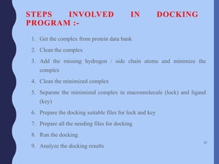 STEPS INVOLVED IN DOCKING
PROGRAM :-
1. Get the complex from protein data bank
2. Clean the complex
3. Add the missing hydrogen / side chain atoms and minimize the
complex
4. Clean the minimized complex
5. Separate the minimized complex in macromolecule (lock) and ligand
(key)
6. Prepare the docking suitable files for lock and key
7. Prepare all the needing files for docking
8. Run the docking
9. Analyze the docking results
60
 