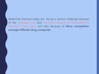 • Medicinal chemists today are facing a serious challenge because
of the increased cost and enormous amount of time taken to
discover a new drug, and also because of fierce competition
amongst different drug companies
 