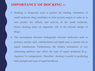 IMPORTANCE OF DOCKING :-
 Docking is frequently used to predict the binding orientation of
small molecule drug candidates to their protein targets in order to in
turn predict the affinity and activity of the small molecule.
Hence docking plays an important role in the rational design of
drugs.
 The associations between biologically relevant molecules such as
proteins, nucleic acid, carbohydrates and lipids play a central role in
signal transduction. Furthermore, the relative orientation of two
interacting partners may affect the type of signal produced (E.g.-
Agonism Vs Antagonism). Therefore docking is useful in predicting
both strength and type of signal produced. 61
 