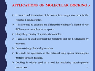 APPLICATIONS OF MOLECULAR DOCKING :-
 It is used in determination of the lowest free energy structures for the
receptor-ligand complex.
 It is also used to calculate the differential binding of a ligand of two
different macro-molecular receptors.
 Study the geometry of a particular complex.
 It can also be used to predict the pollutants that can be degraded by
enzymes.
 De novo design for lead generation.
 To check the specificity of the potential drug against homologous
proteins through docking.
 Docking is widely used as a tool for predicting protein-protein
interaction. 62
 