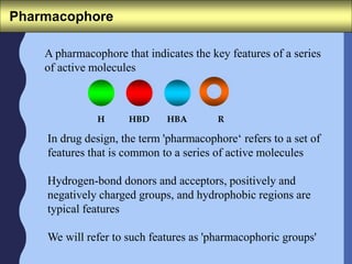 Pharmacophore
A pharmacophore that indicates the key features of a series
of active molecules
In drug design, the term 'pharmacophore‘ refers to a set of
features that is common to a series of active molecules
Hydrogen-bond donors and acceptors, positively and
negatively charged groups, and hydrophobic regions are
typical features
We will refer to such features as 'pharmacophoric groups'
H HBD HBA R
 