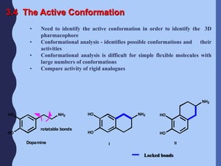 3.4 The Active Conformation
• Need to identify the active conformation in order to identify the 3D
pharmacophore
• Conformational analysis - identifies possible conformations and their
activities
• Conformational analysis is difficult for simple flexible molecules with
large numbers of conformations
• Compare activity of rigid analogues
NH2HO HO NH2 HO
NH2
HO HO HO
I II
rotatable bonds
Dopamine
Locked bonds
 