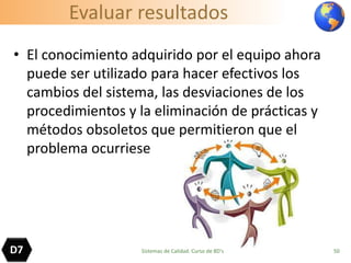 Evaluar resultados
• El conocimiento adquirido por el equipo ahora
puede ser utilizado para hacer efectivos los
cambios del sistema, las desviaciones de los
procedimientos y la eliminación de prácticas y
métodos obsoletos que permitieron que el
problema ocurriese
50D7 Sistemas de Calidad. Curso de 8D's
 