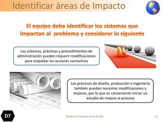 Identificar áreas de Impacto
51
Los sistemas, prácticas y procedimientos de
administración pueden requerir modificaciones
para respaldar las acciones correctivas
Los procesos de diseño, producción e ingeniería
también pueden necesitar modificaciones y
mejoras, por lo que es conveniente iniciar un
estudio de mejora al proceso
D7 Sistemas de Calidad. Curso de 8D's
 