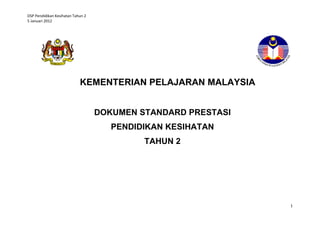 DSP Pendidikan Kesihatan Tahun 2
5 Januari 2012




                            KEMENTERIAN PELAJARAN MALAYSIA


                                   DOKUMEN STANDARD PRESTASI
                                      PENDIDIKAN KESIHATAN
                                            TAHUN 2




                                                               1
 